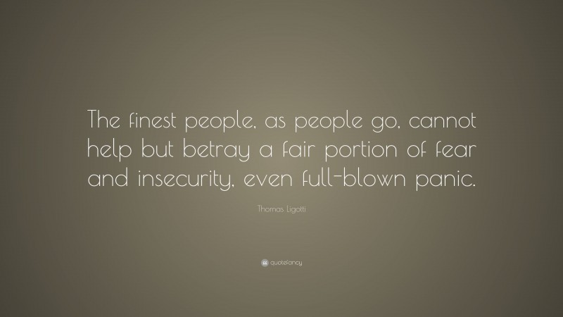 Thomas Ligotti Quote: “The finest people, as people go, cannot help but betray a fair portion of fear and insecurity, even full-blown panic.”