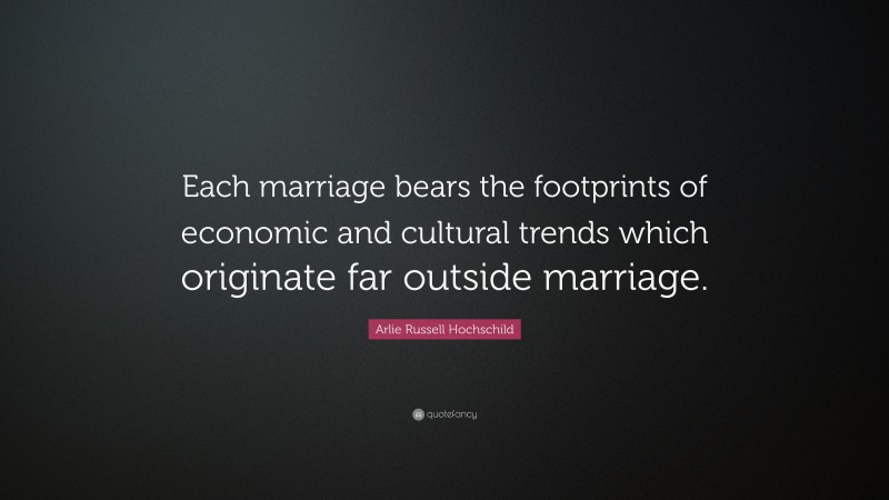 Arlie Russell Hochschild Quote: “Each marriage bears the footprints of economic and cultural trends which originate far outside marriage.”