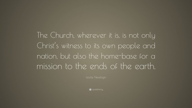 Lesslie Newbigin Quote: “The Church, wherever it is, is not only Christ’s witness to its own people and nation, but also the home-base for a mission to the ends of the earth.”