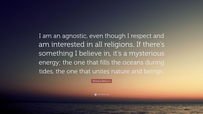 Monica Bellucci Quote: “I am an agnostic, even though I respect and am interested in all religions. If there’s something I believe in, it’s a mysterious energy; the one that fills the oceans during tides, the one that unites nature and beings.”