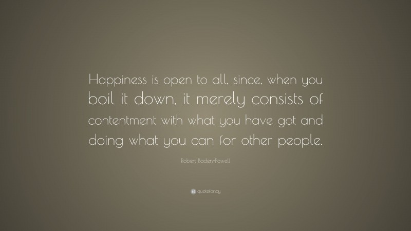 Robert Baden-Powell Quote: “Happiness is open to all, since, when you boil it down, it merely consists of contentment with what you have got and doing what you can for other people.”