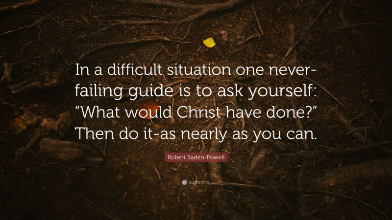 Robert Baden-Powell Quote: “In a difficult situation one never-failing guide is to ask yourself: “What would Christ have done?” Then do it-as nearly as you can.”