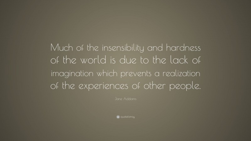 Jane Addams Quote: “Much of the insensibility and hardness of the world is due to the lack of imagination which prevents a realization of the experiences of other people.”