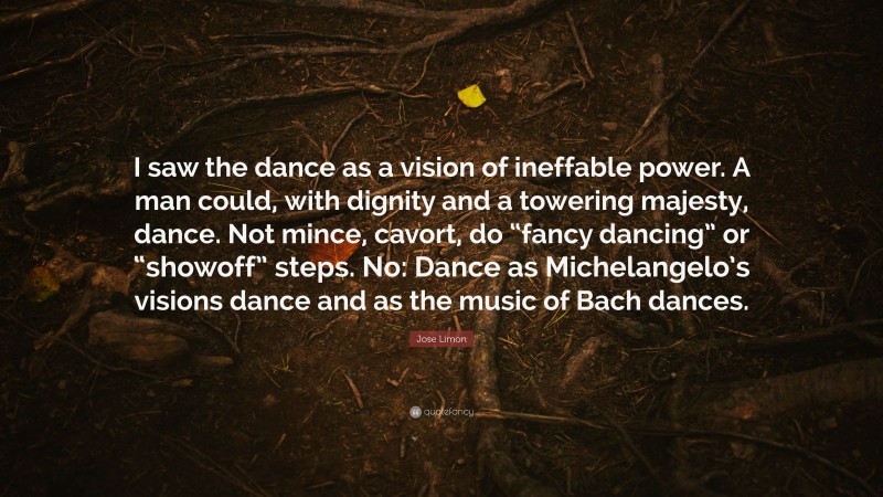 Jose Limon Quote: “I saw the dance as a vision of ineffable power. A man could, with dignity and a towering majesty, dance. Not mince, cavort, do “fancy dancing” or “showoff” steps. No: Dance as Michelangelo’s visions dance and as the music of Bach dances.”