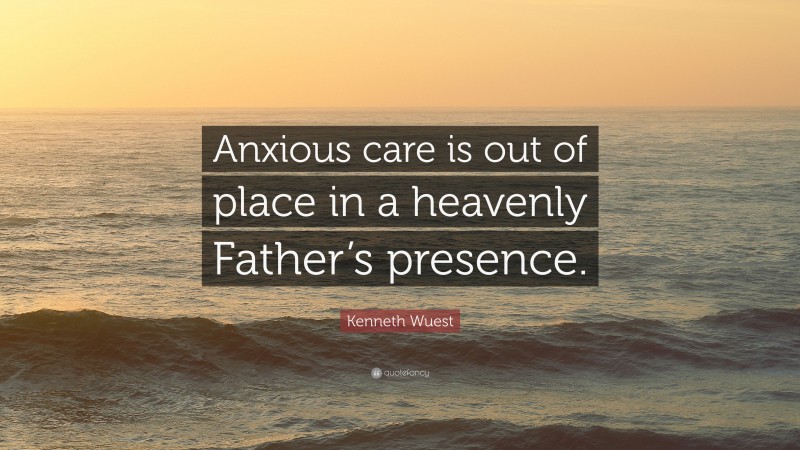 Kenneth Wuest Quote: “Anxious care is out of place in a heavenly Father’s presence.”