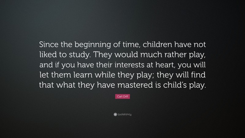 Carl Orff Quote: “Since the beginning of time, children have not liked to study. They would much rather play, and if you have their interests at heart, you will let them learn while they play; they will find that what they have mastered is child’s play.”