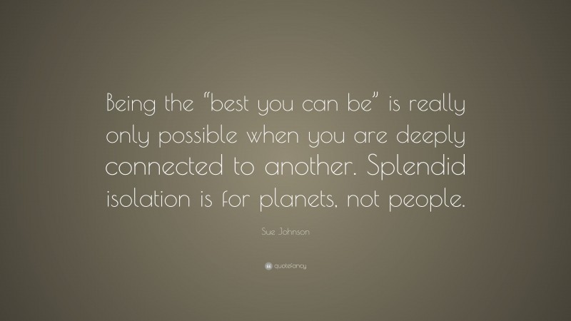 Sue Johnson Quote: “Being the “best you can be” is really only possible when you are deeply connected to another. Splendid isolation is for planets, not people.”