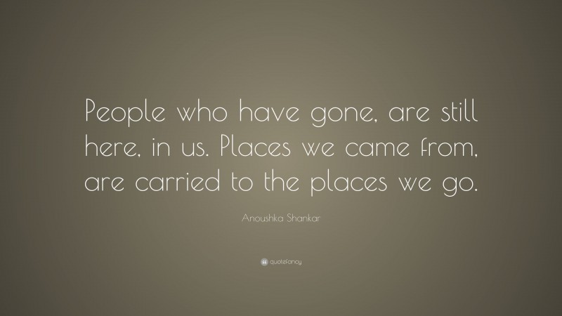 Anoushka Shankar Quote: “People who have gone, are still here, in us. Places we came from, are carried to the places we go.”