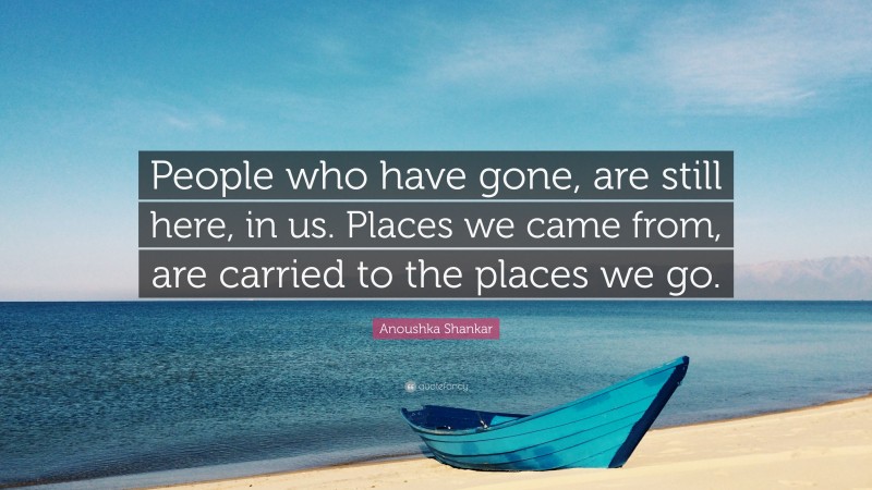 Anoushka Shankar Quote: “People who have gone, are still here, in us. Places we came from, are carried to the places we go.”