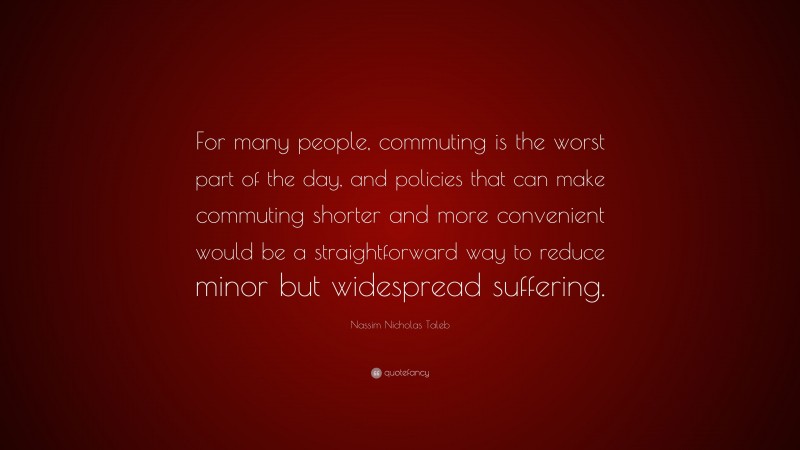 Nassim Nicholas Taleb Quote: “For many people, commuting is the worst part of the day, and policies that can make commuting shorter and more convenient would be a straightforward way to reduce minor but widespread suffering.”