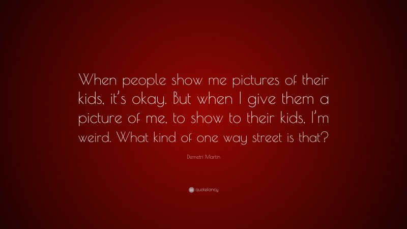 Demetri Martin Quote: “When people show me pictures of their kids, it’s okay. But when I give them a picture of me, to show to their kids, I’m weird. What kind of one way street is that?”