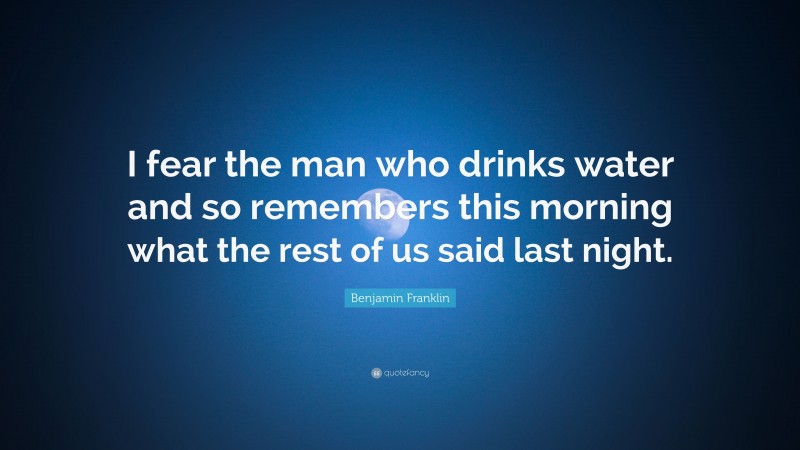 Benjamin Franklin Quote: “I fear the man who drinks water and so remembers this morning what the rest of us said last night.”