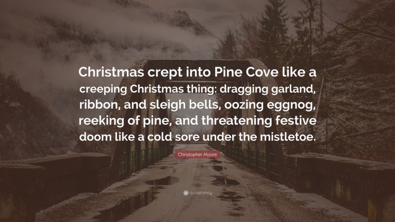Christopher Moore Quote: “Christmas crept into Pine Cove like a creeping Christmas thing: dragging garland, ribbon, and sleigh bells, oozing eggnog, reeking of pine, and threatening festive doom like a cold sore under the mistletoe.”