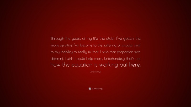 Caroline Myss Quote: “Through the years of my life, the older I’ve gotten, the more sensitive I’ve become to the suffering of people and to my inability to really fix that. I wish that proportion was different. I wish I could help more. Unfortunately, that’s not how the equation is working out here.”