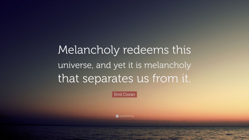 Emil Cioran Quote: “Melancholy redeems this universe, and yet it is melancholy that separates us from it.”