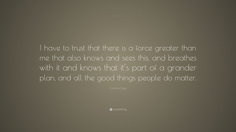 Caroline Myss Quote: “I have to trust that there is a force greater than me that also knows and sees this, and breathes with it and knows that it’s part of a grander plan, and all the good things people do matter.”