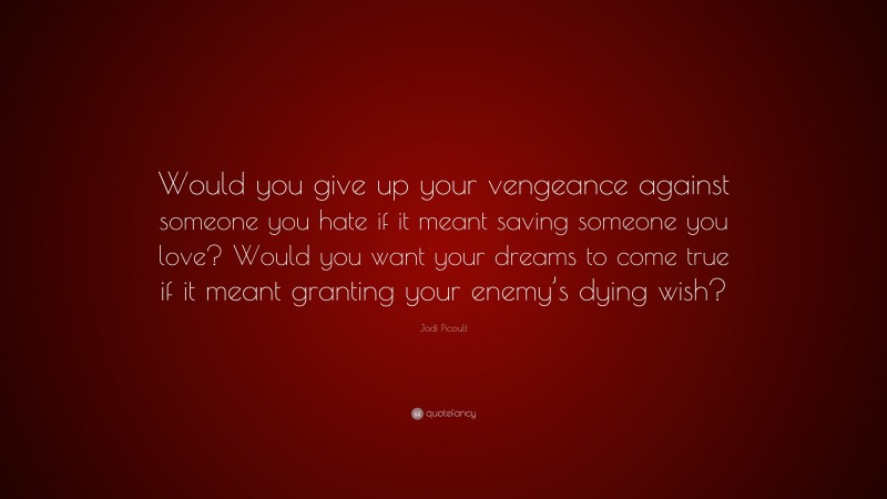 Jodi Picoult Quote: “Would you give up your vengeance against someone you hate if it meant saving someone you love? Would you want your dreams to come true if it meant granting your enemy’s dying wish?”