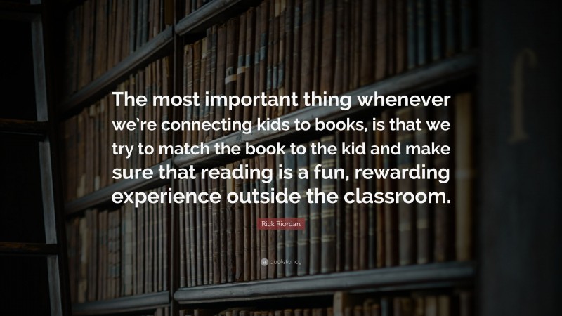 Rick Riordan Quote: “The most important thing whenever we’re connecting kids to books, is that we try to match the book to the kid and make sure that reading is a fun, rewarding experience outside the classroom.”