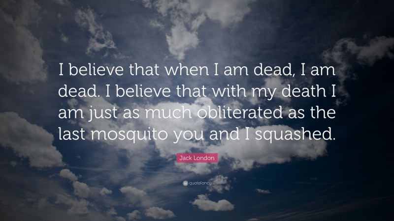 Jack London Quote: “I believe that when I am dead, I am dead. I believe that with my death I am just as much obliterated as the last mosquito you and I squashed.”