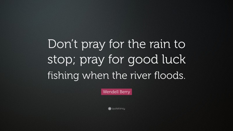 Wendell Berry Quote: “Don’t pray for the rain to stop; pray for good luck fishing when the river floods.”