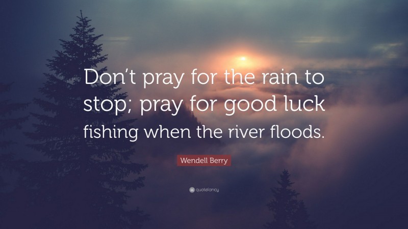 Wendell Berry Quote: “Don’t pray for the rain to stop; pray for good luck fishing when the river floods.”