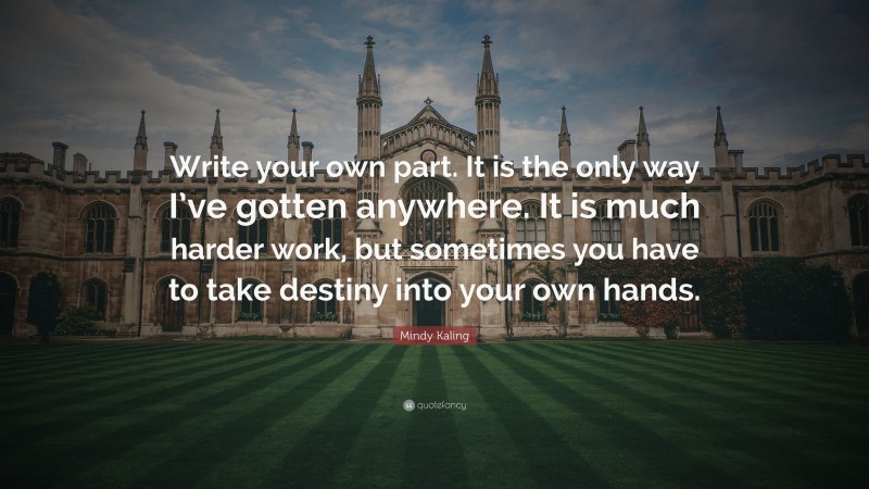Mindy Kaling Quote: “Write your own part. It is the only way I’ve gotten anywhere. It is much harder work, but sometimes you have to take destiny into your own hands.”