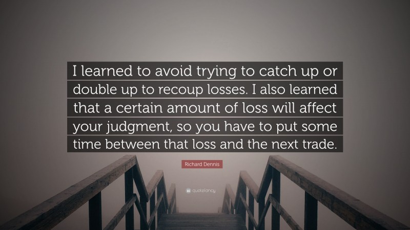 Richard Dennis Quote: “I learned to avoid trying to catch up or double up to recoup losses. I also learned that a certain amount of loss will affect your judgment, so you have to put some time between that loss and the next trade.”