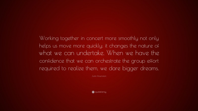 Justin Rosenstein Quote: “Working together in concert more smoothly not only helps us move more quickly; it changes the nature of what we can undertake. When we have the confidence that we can orchestrate the group effort required to realize them, we dare bigger dreams.”