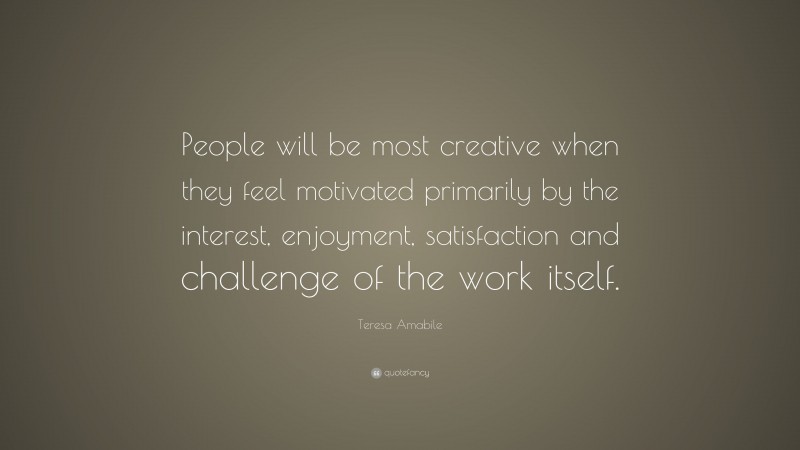 Teresa Amabile Quote: “People will be most creative when they feel motivated primarily by the interest, enjoyment, satisfaction and challenge of the work itself.”