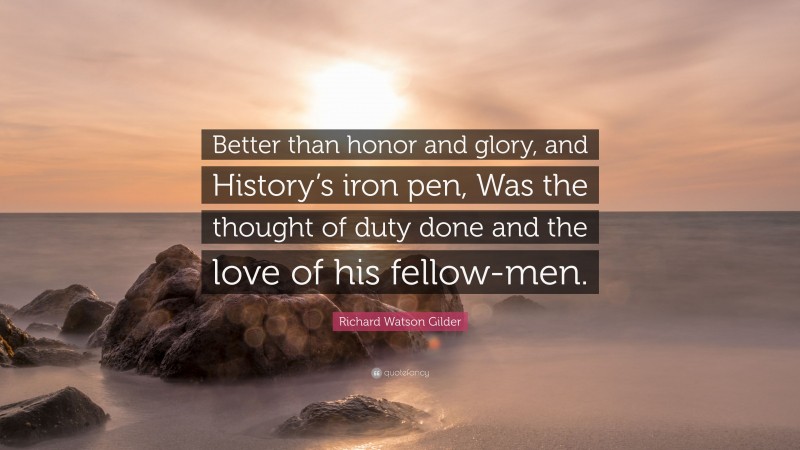Richard Watson Gilder Quote: “Better than honor and glory, and History’s iron pen, Was the thought of duty done and the love of his fellow-men.”