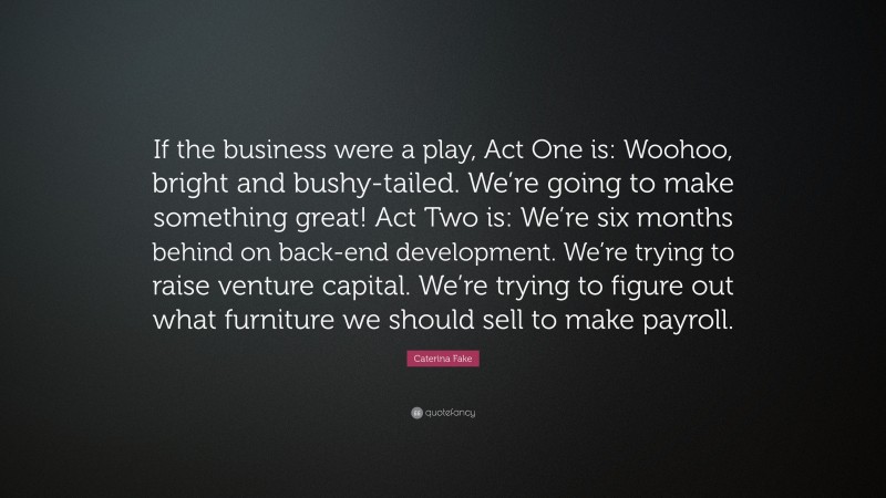 Caterina Fake Quote: “If the business were a play, Act One is: Woohoo, bright and bushy-tailed. We’re going to make something great! Act Two is: We’re six months behind on back-end development. We’re trying to raise venture capital. We’re trying to figure out what furniture we should sell to make payroll.”