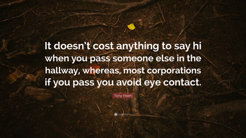 Tony Hsieh Quote: “It doesn’t cost anything to say hi when you pass someone else in the hallway, whereas, most corporations if you pass you avoid eye contact.”
