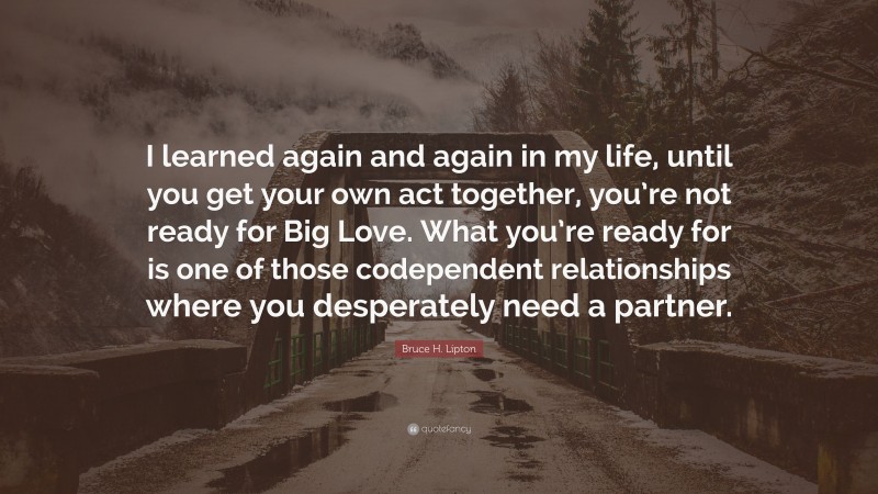 Bruce H. Lipton Quote: “I learned again and again in my life, until you get your own act together, you’re not ready for Big Love. What you’re ready for is one of those codependent relationships where you desperately need a partner.”