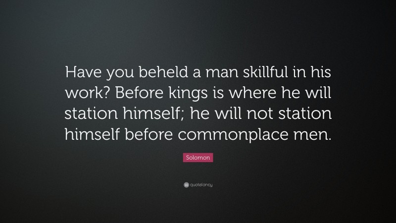 Solomon Quote: “Have you beheld a man skillful in his work? Before kings is where he will station himself; he will not station himself before commonplace men.”