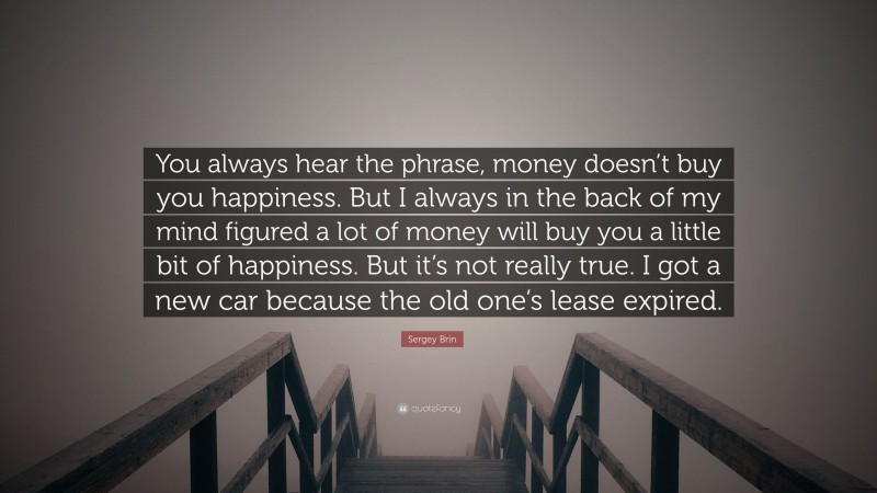 Sergey Brin Quote: “You always hear the phrase, money doesn’t buy you happiness. But I always in the back of my mind figured a lot of money will buy you a little bit of happiness. But it’s not really true. I got a new car because the old one’s lease expired.”