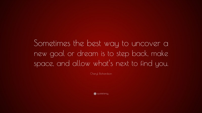 Cheryl Richardson Quote: “Sometimes the best way to uncover a new goal or dream is to step back, make space, and allow what’s next to find you.”