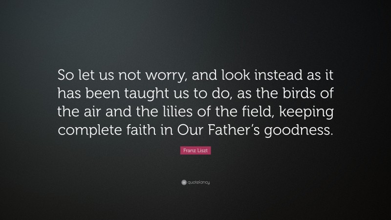 Franz Liszt Quote: “So let us not worry, and look instead as it has been taught us to do, as the birds of the air and the lilies of the field, keeping complete faith in Our Father’s goodness.”