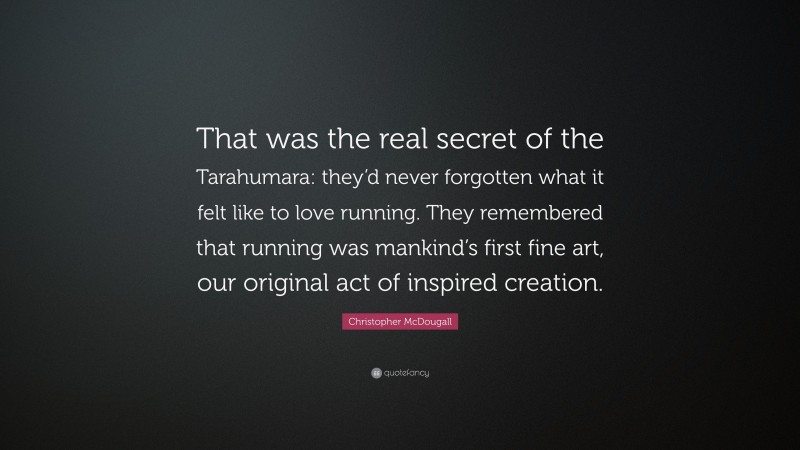 Christopher McDougall Quote: “That was the real secret of the Tarahumara: they’d never forgotten what it felt like to love running. They remembered that running was mankind’s first fine art, our original act of inspired creation.”