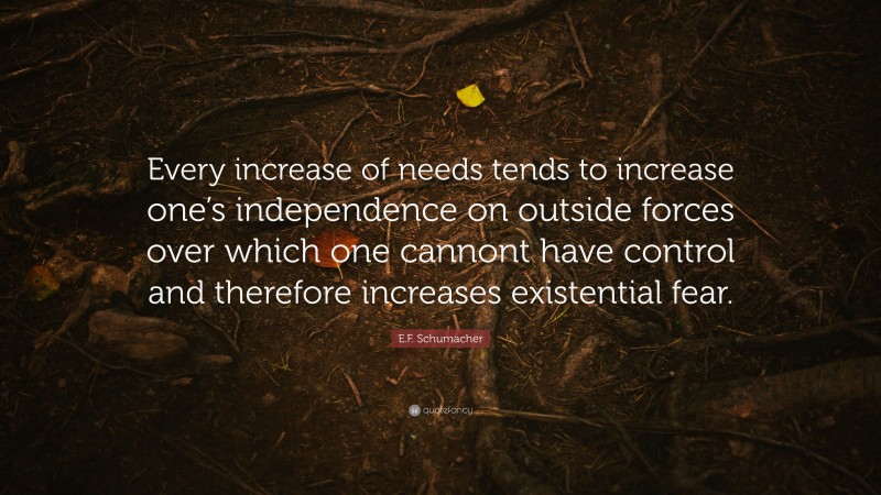 E.F. Schumacher Quote: “Every increase of needs tends to increase one’s independence on outside forces over which one cannont have control and therefore increases existential fear.”