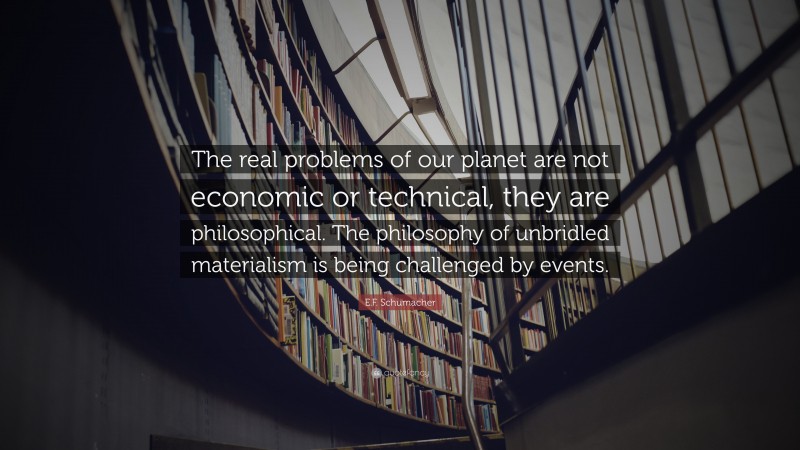 E.F. Schumacher Quote: “The real problems of our planet are not economic or technical, they are philosophical. The philosophy of unbridled materialism is being challenged by events.”