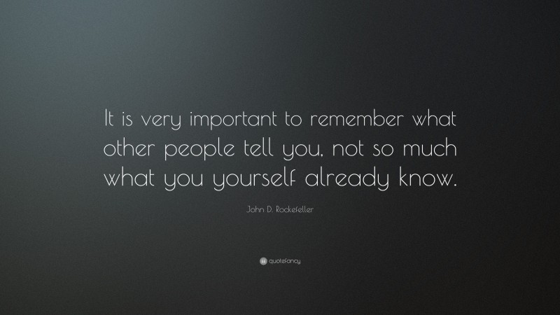 John D. Rockefeller Quote: “It is very important to remember what other people tell you, not so much what you yourself already know.”