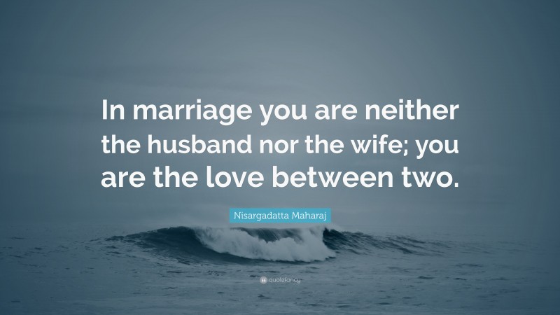 Nisargadatta Maharaj Quote: “In marriage you are neither the husband nor the wife; you are the love between two.”