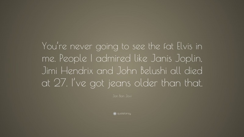 Jon Bon Jovi Quote: “You’re never going to see the fat Elvis in me. People I admired like Janis Joplin, Jimi Hendrix and John Belushi all died at 27. I’ve got jeans older than that.”