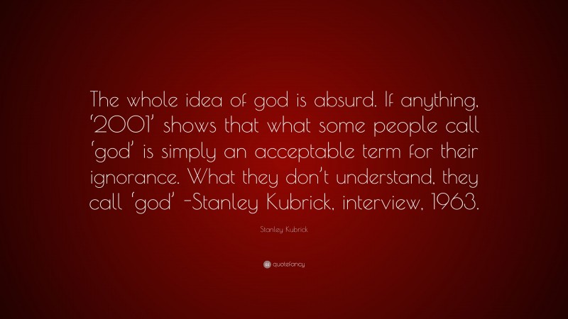 Stanley Kubrick Quote: “The whole idea of god is absurd. If anything, ‘2001’ shows that what some people call ‘god’ is simply an acceptable term for their ignorance. What they don’t understand, they call ‘god’ -Stanley Kubrick, interview, 1963.”