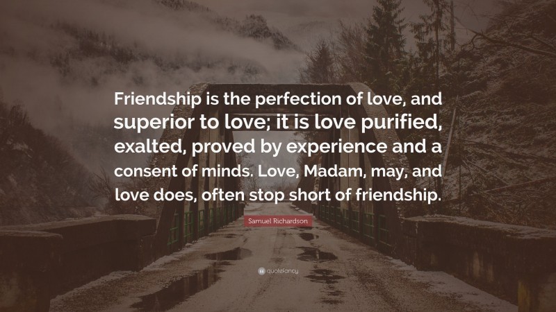 Samuel Richardson Quote: “Friendship is the perfection of love, and superior to love; it is love purified, exalted, proved by experience and a consent of minds. Love, Madam, may, and love does, often stop short of friendship.”