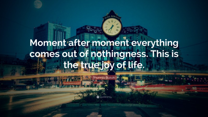 Shunryu Suzuki Quote: “Moment after moment everything comes out of nothingness. This is the true joy of life.”