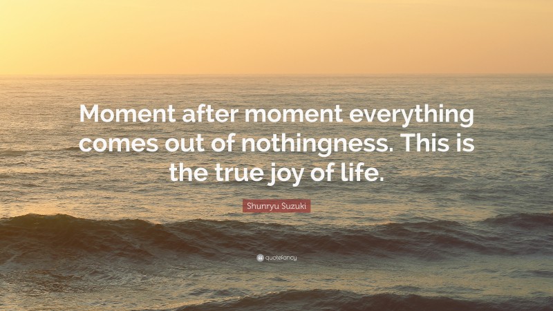 Shunryu Suzuki Quote: “Moment after moment everything comes out of nothingness. This is the true joy of life.”