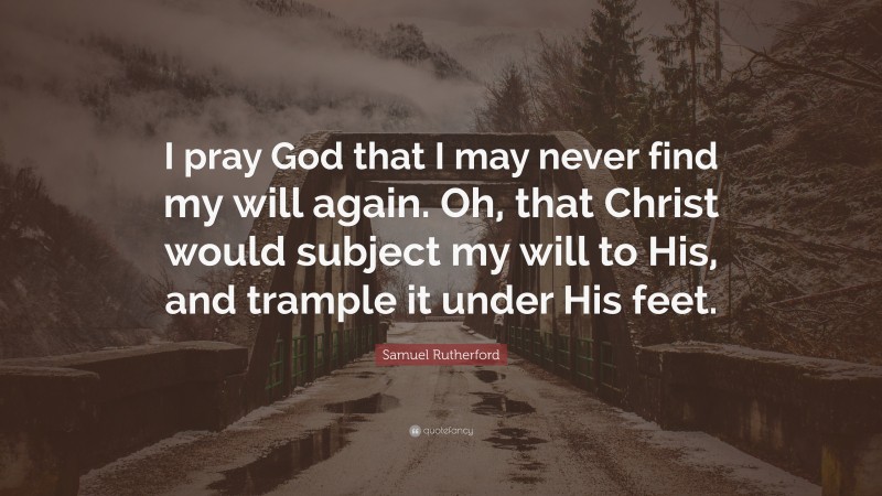 Samuel Rutherford Quote: “I pray God that I may never find my will again. Oh, that Christ would subject my will to His, and trample it under His feet.”