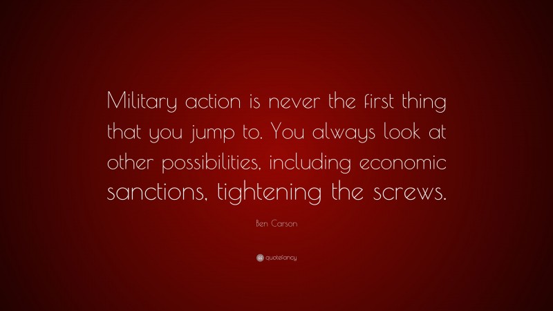 Ben Carson Quote: “Military action is never the first thing that you jump to. You always look at other possibilities, including economic sanctions, tightening the screws.”