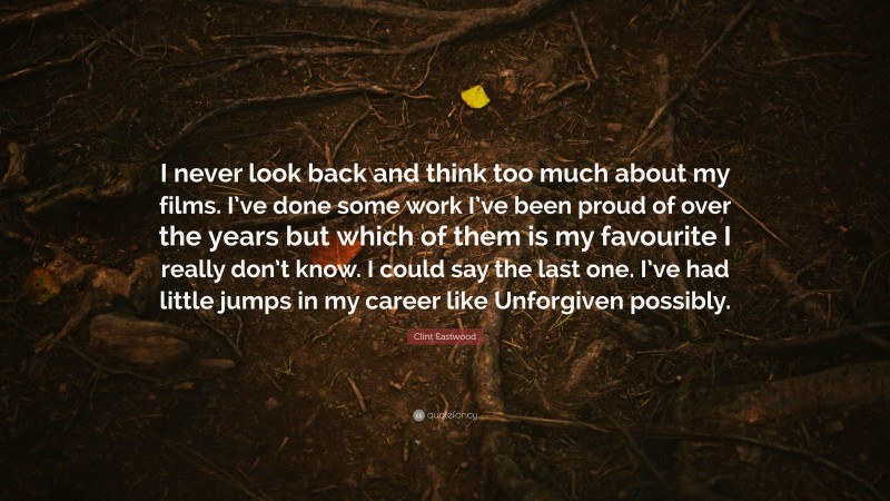Clint Eastwood Quote: “I never look back and think too much about my films. I’ve done some work I’ve been proud of over the years but which of them is my favourite I really don’t know. I could say the last one. I’ve had little jumps in my career like Unforgiven possibly.”